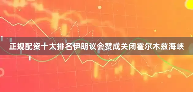 正规配资十大排名伊朗议会赞成关闭霍尔木兹海峡