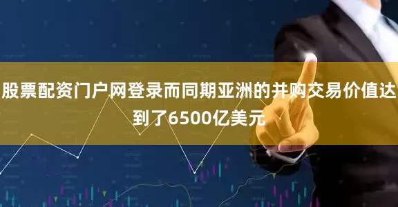 股票配资门户网登录而同期亚洲的并购交易价值达到了6500亿美元