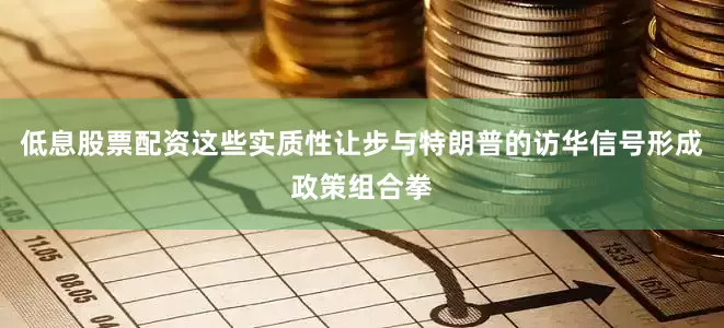 低息股票配资这些实质性让步与特朗普的访华信号形成政策组合拳