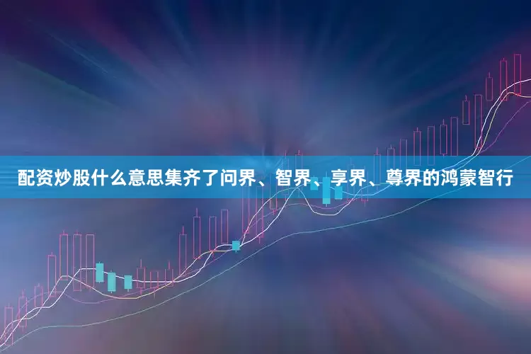 配资炒股什么意思集齐了问界、智界、享界、尊界的鸿蒙智行