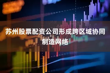 苏州股票配资公司形成跨区域协同制造网络