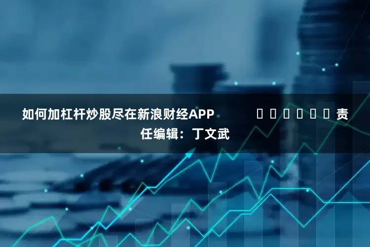 如何加杠杆炒股尽在新浪财经APP            						责任编辑：丁文武