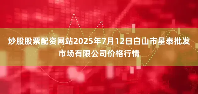 炒股股票配资网站2025年7月12日白山市星泰批发市场有限公司价格行情