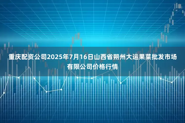 重庆配资公司2025年7月16日山西省朔州大运果菜批发市场有限公司价格行情