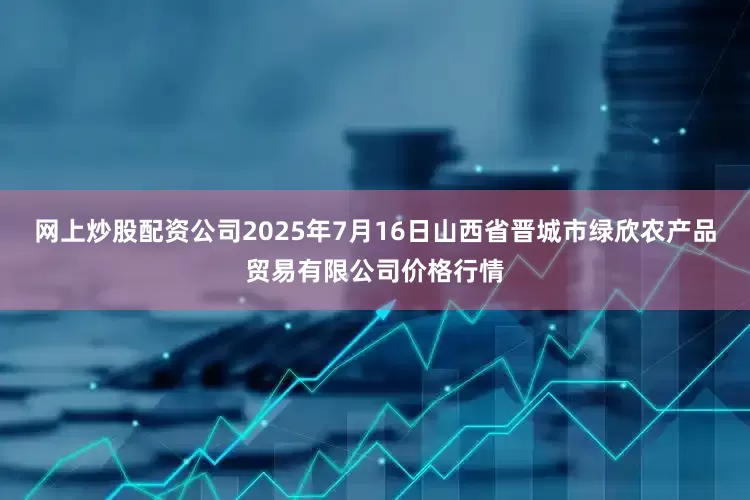 网上炒股配资公司2025年7月16日山西省晋城市绿欣农产品贸易有限公司价格行情