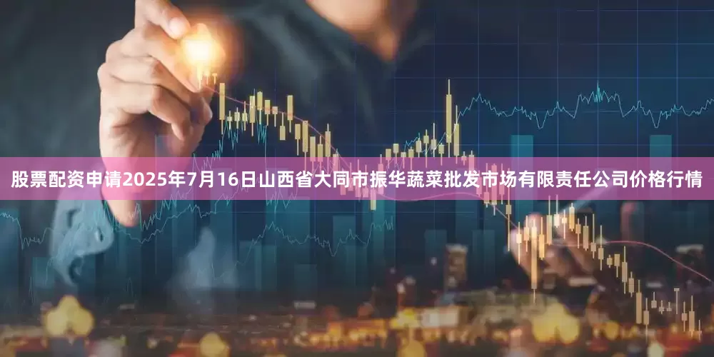 股票配资申请2025年7月16日山西省大同市振华蔬菜批发市场有限责任公司价格行情