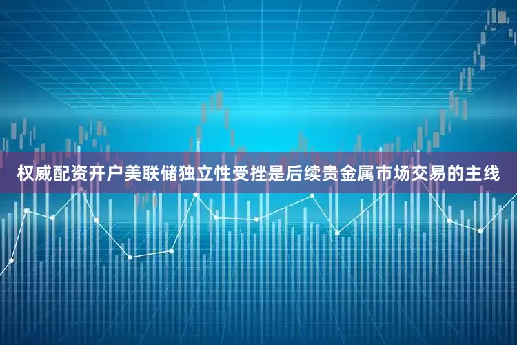 权威配资开户美联储独立性受挫是后续贵金属市场交易的主线