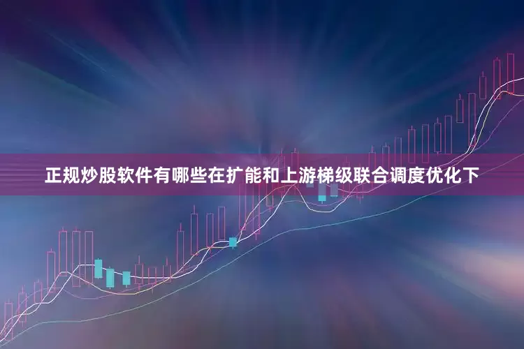 正规炒股软件有哪些在扩能和上游梯级联合调度优化下