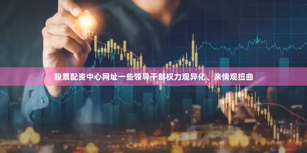 股票配资中心网址一些领导干部权力观异化、亲情观扭曲