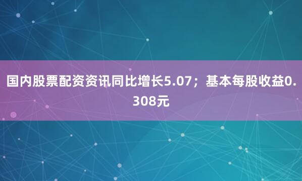 国内股票配资资讯同比增长5.07；基本每股收益0.308元