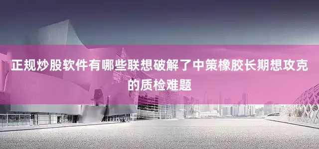 正规炒股软件有哪些联想破解了中策橡胶长期想攻克的质检难题