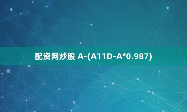 配资网炒股 A-(A11D-A*0.987)