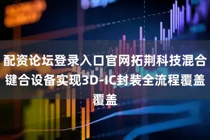 配资论坛登录入口官网拓荆科技混合键合设备实现3D-IC封装全流程覆盖