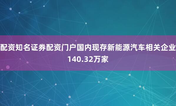 配资知名证券配资门户国内现存新能源汽车相关企业140.32万家