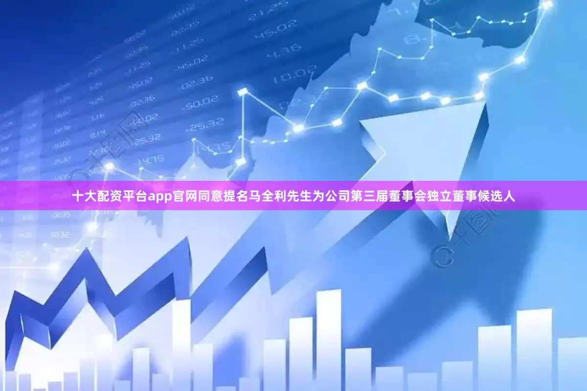 十大配资平台app官网同意提名马全利先生为公司第三届董事会独立董事候选人