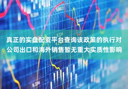 真正的实盘配资平台查询该政策的执行对公司出口和海外销售暂无重大实质性影响