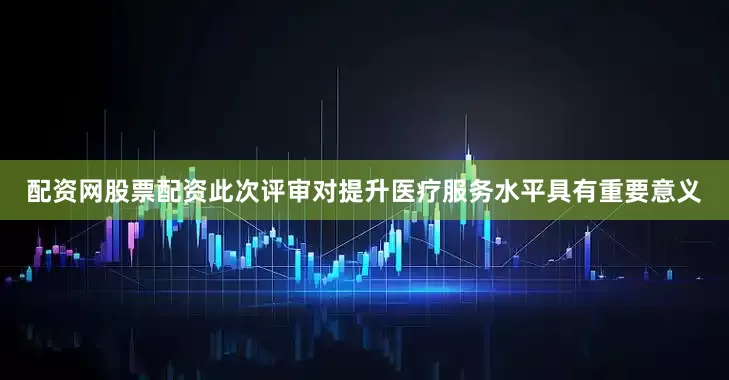 配资网股票配资此次评审对提升医疗服务水平具有重要意义